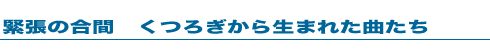 緊張の合間 くつろぎから生まれた曲たち