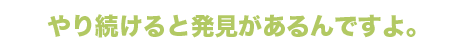 やり続けると発見があるんですよ。